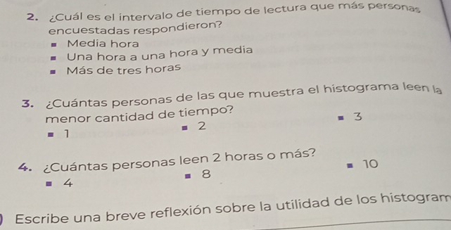 ¿Cuál es el intervalo de tiempo de lectura que más personas
encuestadas respondieron?
Media hora
Una hora a una hora y media
Más de tres horas
3. ¿Cuántas personas de las que muestra el histograma leen la
menor cantidad de tiempo?
m 3
=2
=1 
4. ¿Cuántas personas leen 2 horas o más?
10
=8
=4
Escribe una breve reflexión sobre la utilidad de los histogram