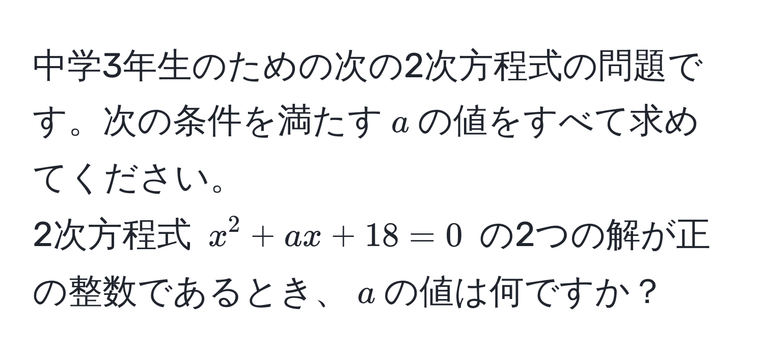 中学3年生のための次の2次方程式の問題です。次の条件を満たす$a$の値をすべて求めてください。  
2次方程式 $x^2 + ax + 18 = 0$ の2つの解が正の整数であるとき、$a$の値は何ですか？