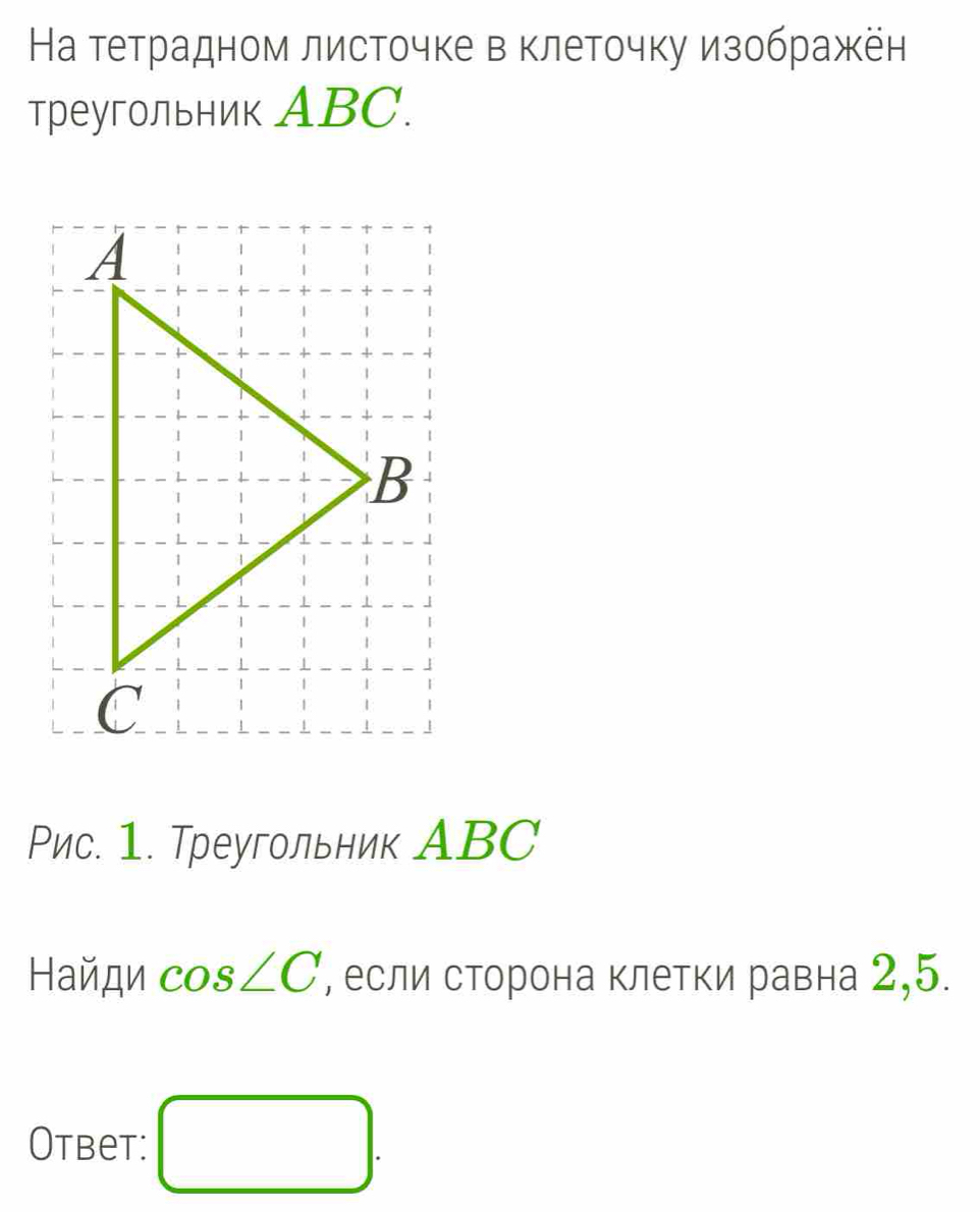 На тетрадном листочке в клеточку изображён 
треугольник ABC. 
Рис. 1. Треугольник АBC 
Найди cos ∠ C , если сторона клетки равна 2,5. 
Otbet: □ .