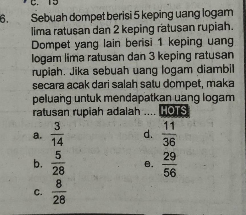 15
6. Sebuah dompet berisi 5 keping uang logam
lima ratusan dan 2 keping ratusan rupiah.
Dompet yang lain berisi 1 keping uang
logam lima ratusan dan 3 keping ratusan
rupiah. Jika sebuah uang logam diambil
secara acak dari salah satu dompet, maka
peluang untuk mendapatkan uang logam
ratusan rupiah adalah .... HOTS
a.  3/14   11/36 
d.
b.  5/28   29/56 
e.
C.  8/28 