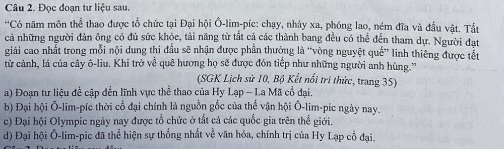 Đọc đoạn tư liệu sau. 
“Có năm môn thể thao được tổ chức tại Đại hội Ô-lim-píc: chạy, nhảy xa, phóng lao, ném đĩa và đấu vật. Tất 
cả những người đàn ông có đủ sức khỏe, tài năng từ tất cả các thành bang đều có thể đến tham dự. Người đạt 
giải cao nhất trong mỗi nội dung thi đấu sẽ nhận được phần thưởng là “vòng nguyệt quế” linh thiêng được tết 
từ cành, lá của cây ô-liu. Khi trở về quê hương họ sẽ được đón tiếp như những người anh hùng.” 
(SGK Lịch sử 10, Bộ Kết nổi tri thức, trang 35) 
a) Đoạn tư liệu đề cập đến lĩnh vực thể thao của Hy Lạp - La Mã cổ đại. 
b) Đại hội Ô-lim-píc thời cổ đại chính là nguồn gốc của thế vận hội Ô-lim-pic ngày nay. 
c) Đại hội Olympic ngày nay được tổ chức ở tất cả các quốc gia trên thế giới. 
d) Đại hội Ô-lim-pic đã thể hiện sự thống nhất về văn hóa, chính trị của Hy Lạp cổ đại.