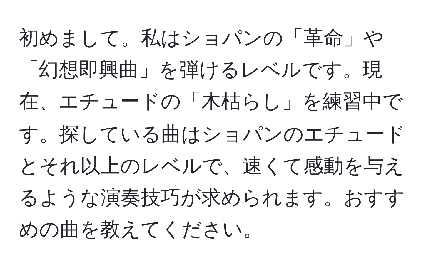 初めまして。私はショパンの「革命」や「幻想即興曲」を弾けるレベルです。現在、エチュードの「木枯らし」を練習中です。探している曲はショパンのエチュードとそれ以上のレベルで、速くて感動を与えるような演奏技巧が求められます。おすすめの曲を教えてください。