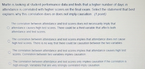 Martin is looking at student performance data and finds that a higher number of days in
attendance is correlated with higher scores on the final exam. Select the statement that best
explains why this correlation does or does not imply causation. (1 point)
The correlation between attendance and test scores does not necessarily imply that
attendance causes high test scores. There could be a third variable that affects both
attendance and test scores
The correlation between attendance and test scores implies that attendance does not cause
high test scores. There is no way that there could be causation between the two variables
The correlation between attendance and test scores implies that attendance causes high test
scores. Correlation between two variables implies causation.
The correlation between attendance and test scores only implies causation if the correlation is
high enough. Variables that are very strongly correlated imply causation