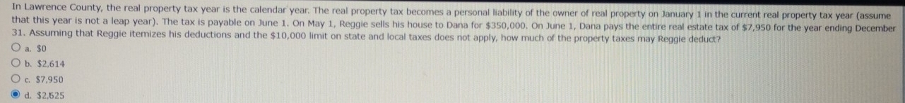 In Lawrence County, the real property tax year is the calendar year. The real property tax becomes a personal liability of the owner of real property on January 1 in the current real property tax year (assume
that this year is not a leap year). The tax is payable on June 1. On May 1, Reggie sells his house to Dana for $350,000. On June 1, Dana pays the entire real estate tax of $7,950 for the year ending December
31. Assuming that Reggie itemizes his deductions and the $10,000 limit on state and local taxes does not apply, how much of the property taxes may Reggie deduct?
a. $0
b. $2,614
c. $7,950
d. $2.625