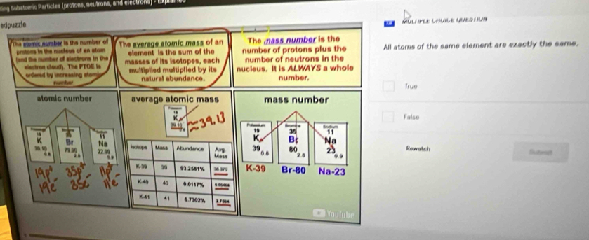 ting Subatomic Particles (protons, neutrons, and elections) - E l
edpuzzle
GULPLE LHULE QUED U
The elomic number is the number of The average atomic mass of an The mass number is the
prstons in the nucieus of an atom element is the sum of the 
and the number of slectrons in the masses of its isotopes, each number of protons plus the All atoms of the same element are exactly the same.
number of neutrons in the
elactron cloud). The PTOE ls multiplied multiplied by its nucleus. It is ALWAYS a whole
ordered by incressing stomi natural abundance. number.
number
True
average atomic mass mass number
Falso
19 35 11
Na
Isotope Mass Abundance Avg 39 80 Rewatch Shitmit
Mass
K-39
K3 39 93.2581% 36 379 Br-80 Na-23
K40 40 0.0117%
K41 41 6.7302% 3794 === Youtu be