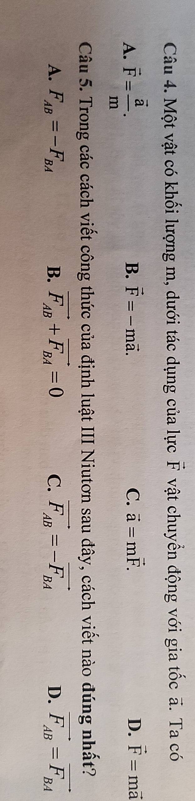 Một vật có khối lượng m, dưới tác dụng của lực vector F vật chuyển động với gia tốc ã. Ta có
A. vector F=frac vector am.
B. vector F=-mvector a. C. vector a=mvector F. D. vector F=mvector a
Câu 5. Trong các cách viết công thức của định luật III Niutơn sau đây, cách viết nào đúng nhất?
A. F_AB=-F_BA B. vector F_AB+vector F_BA=0 C. vector F_AB=-vector F_BA D. vector F_AB=vector F_BA