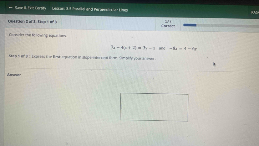 Save & Exit Certify Lesson: 3.5 Parallel and Perpendicular Lines
KAS
Question 2 of 3, Step 1 of 3 1/7
Correct
Consider the following equations.
7x-4(x+2)=3y-x and -8x=4-6y
Step 1 of 3 : Express the first equation in slope-intercept form. Simplify your answer.
Answer