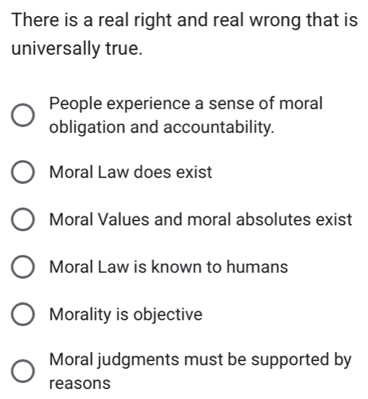 There is a real right and real wrong that is
universally true.
People experience a sense of moral
obligation and accountability.
Moral Law does exist
Moral Values and moral absolutes exist
Moral Law is known to humans
Morality is objective
Moral judgments must be supported by
reasons