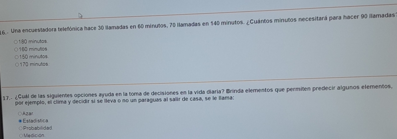 16.- Una encuestadora telefónica hace 30 llamadas en 60 minutos, 70 llamadas en 140 minutos. ¿Cuántos minutos necesitará para hacer 90 llamadas.
180 minutos.
160 minutos.
150 minutos.
170 minutos.
17.- ¿Cuál de las siguientes opciones ayuda en la toma de decisiones en la vida diaria? Brinda elementos que permiten predecir algunos elementos,
por ejemplo, el clima y decidir si se lleva o no un paraguas al salir de casa, se le llama:
Azar
Estadística.
Probabilidad.
Medición.