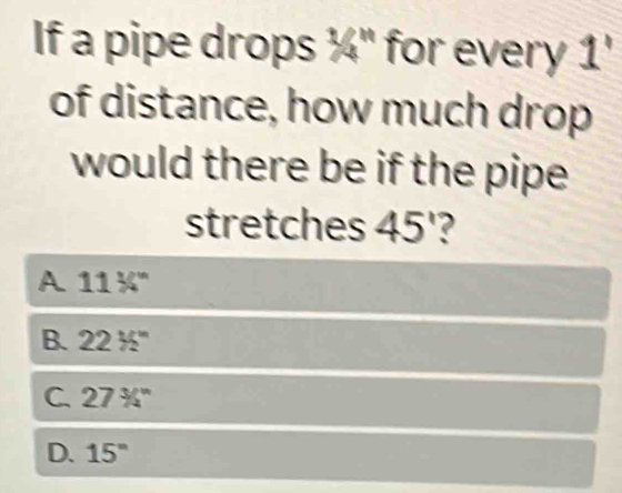 If a pipe drops ¼" for every 1'
of distance, how much drop
would there be if the pipe
stretches 45°
A 1130°
B. 2235°
C. 27^3/_4^(n
D. 15^circ)