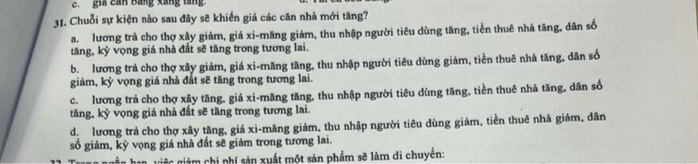 gia can Bằng xắng tăng.
31. Chuỗi sự kiện nào sau đây sẽ khiến giá các căn nhà mới tăng?
a. lương trả cho thợ xây giảm, giá xi-măng giảm, thu nhập người tiêu dùng tăng, tiền thuê nhà tăng, dân số
tăng, kỳ vọng giá nhà đất sẽ tăng trong tương lai.
b. lương trả cho thợ xây giảm, giá xi-măng tăng, thu nhập người tiêu dùng giảm, tiền thuê nhà tăng, dân số
giảm, kỳ vọng giá nhà đất sẽ tăng trong tương lai.
c. lương trả cho thợ xây tăng, giá xi-măng tăng, thu nhập người tiêu dùng tăng, tiền thuê nhà tăng, dân số
tăng, kỳ vọng giá nhà đất sẽ tăng trong tương lai.
dị lương trả cho thợ xây tặng, giá xi-măng giảm, thu nhập người tiêu dùng giảm, tiền thuê nhà giảm, dân
số giảm, kỳ vọng giá nhà đất sẽ giảm trong tương lai.
giệ giảm chi phí sản xuất một sản phẩm sẽ làm di chuyển: