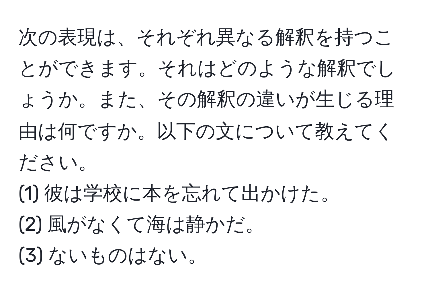 次の表現は、それぞれ異なる解釈を持つことができます。それはどのような解釈でしょうか。また、その解釈の違いが生じる理由は何ですか。以下の文について教えてください。
(1) 彼は学校に本を忘れて出かけた。  
(2) 風がなくて海は静かだ。  
(3) ないものはない。