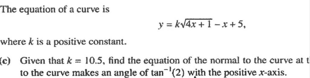 The equation of a curve is
y=ksqrt(4x+1)-x+5, 
where k is a positive constant. 
(c) Given that k=10.5 , find the equation of the normal to the curve at t
to the curve makes an angle of tan^(-1)(2) with the positive x-axis.