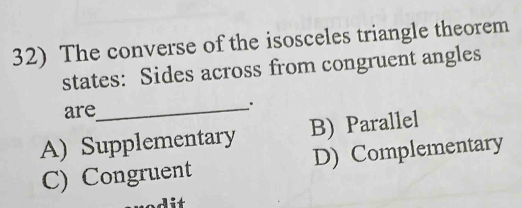 The converse of the isosceles triangle theorem
states: Sides across from congruent angles
are
_.
A) Supplementary B) Parallel
C) Congruent D) Complementary
dit