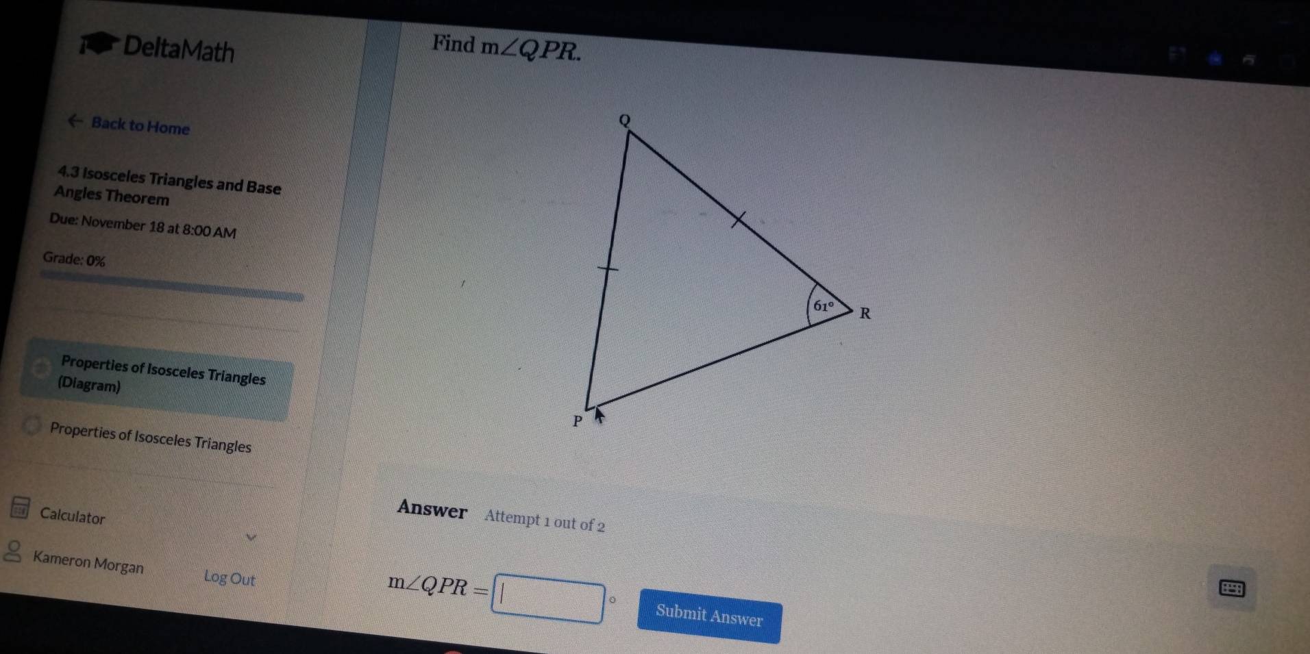 Find
DeltaMath m∠ QPR.
← Back to Home
4.3 Isosceles Triangles and Base
Angles Theorem
Due: November 18 at 8:00 AM
Grade: 0%
Properties of Isosceles Triangles
(Diagram)
Properties of Isosceles Triangles
Calculator
Answer Attempt 1 out of 2
Kameron Morgan Log Out
m∠ QPR= Submit Answer