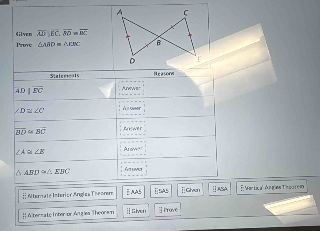 A
C
Given overline ADparallel overline EC, overline BD≌ overline BC
Prove △ ABD≌ △ EBC B
D
E
Statements Reasons
|overline AD||overline EC
Answer
∠ D≌ ∠ C
Answer
overline BD≌ overline BC
Answer
∠ A≌ ∠ E
Answer
△ ABD≌ △ EBC
Answer 
§ Alternate Interior Angles Theorem AAS Ⅱ SAS  Given Ⅱ ASA # Vertical Angles Theorem 
# Alternate Interior Angles Theorem Given :: Prove