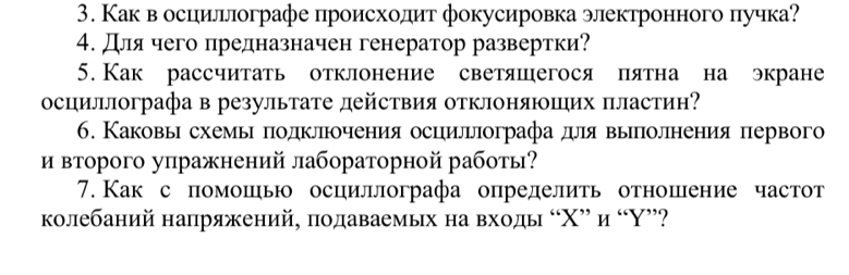 Как в осцильлографе происхолит фокусировка электронного пучка? 
4. длячего предназначен генератор развертки? 
5. Как рассчитать отклонение светяшегося пятна на экране 
осциллографа в результате действия отклоняюпих пластин? 
6. Каковьн схемьι πодклπюочения осцильлографадуллявыеπоленения πервого 
и второго упражнений лабораторной работы? 
7. Как с помошью осциллографа определить отношение частот 
колебаний напряжений, πодаваемых на входы “ Χ ” и “Υ”?