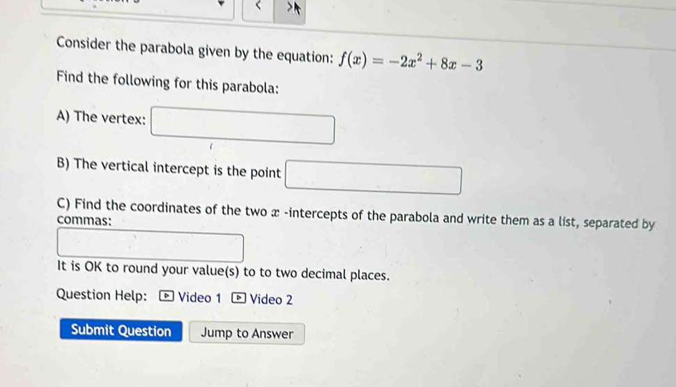 < 
Consider the parabola given by the equation:  f(x)=-2x^2+8x-3
Find the following for this parabola: 
A) The vertex: □ 
B) The vertical intercept is the point □ 
C) Find the coordinates of the two x -intercepts of the parabola and write them as a list, separated by 
commas: 
(□)^ 
It is OK to round your value(s) to to two decimal places. 
Question Help: Video 1 - Video 2 
Submit Question Jump to Answer