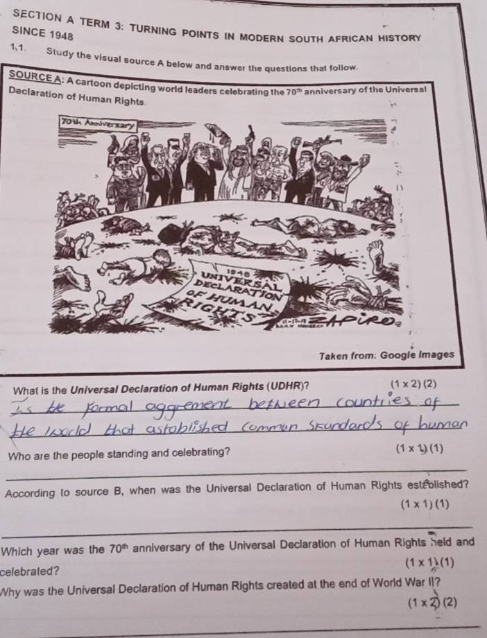 terM 3: turning points in modern south african history
SINCE 1948
1、1. Study the visual source A below and answer the questions that follow.
SOURCE A: A cartoon depicting world leaders celebrating thery of the Universal
Declaration of Human Rights
Taken from: Google Images
What is the Universal Declaration of Human Rights (UDHR)? (1* 2)(2)
_
_
Who are the people standing and celebrating? (1* 1)(1)
_
According to source B, when was the Universal Declaration of Human Rights estrolished?
(1* 1)(1)
_
Which year was the 70^(th) anniversary of the Universal Declaration of Human Rights held and
celebrated?
(1* 1)(1)
Why was the Universal Declaration of Human Rights created at the end of World War II?
(1* 2)(2)
_