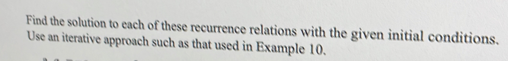 Find the solution to each of these recurrence relations with the given initial conditions. 
Use an iterative approach such as that used in Example 10.