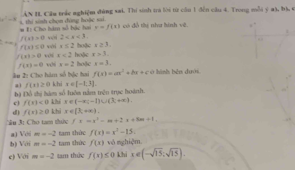 ẢN H. Cầu trắc nghiệm đủng sai. Thí sinh trả lời từ câu 1 đến câu 4. Trong mỗi ý a), b), c
x^2-8 1, thí sinh chọn đùng hoặc sai. 
# 1: Cho hàm số bậc hai y=f(x) có đồ thị như hình vẽ. 
2
f(x)>0 với 2 . 
f 3
2; 4 ∞0 j f(x)≤ 0 với x≤ 2 hoặc x≥ 3.
f(x)>0 với x<2</tex> hoặc x>3.
f(x)=0 với x=2 hoặc x=3. 
âu 2: Cho hàm số bậc hai f(x)=ax^2+bx+c ở hình bên dưới. 
a ) f(x)≥ 0 khi x∈ [-1;3]. 
b) Đồ thị hàm số luôn nằm trên trục hoành. 
c) f(x)<0</tex> khi x∈ (-∈fty ;-1)∪ (3;+∈fty ). 
d) f(x)≥ 0 khi x∈ [3;+∈fty ). 
Câu 3: Cho tam thức fx=x^2-m+2x+8m+1. 
a) Với m=-2 tam thức f(x)=x^2-15. 
b) Với m=-2 tam thức f(x) vô nghiệm. 
c) Với m=-2 tam thức f(x)≤ 0 khi x∈ (-sqrt(15);sqrt(15)).