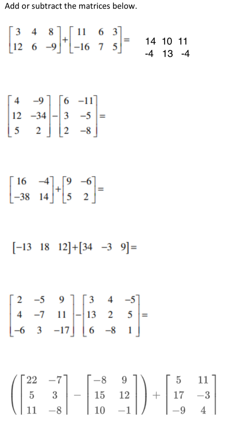 Add or subtract the matrices below.
beginbmatrix 3&4&8 12&6&-9endbmatrix +beginbmatrix 11&6&3 -16&7&5endbmatrix = beginarrayr 141011 -413-4 endarray
beginbmatrix 4&-9 12&-34 5&2endbmatrix -beginbmatrix 6&-11 3&-5 2&-8endbmatrix =
beginbmatrix 16&-4 -38&14endbmatrix +beginbmatrix 9&-6 5&2endbmatrix =
[-131812]+[34-39]=
(beginbmatrix 22&-7 5&3 11&-8endbmatrix -beginbmatrix -8&9 15&12 10&-1endbmatrix )+beginbmatrix 5&11 17&-3 -9&4endbmatrix