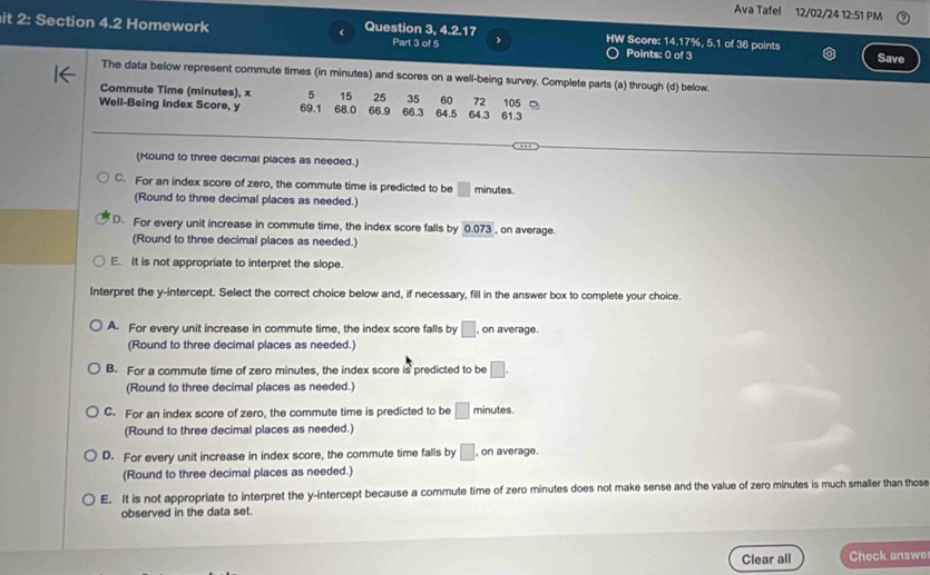 Ava Tafel 12/02/24 12:51 PM
it 2: Section 4.2 Homework Question 3, 4. 217 HW Score: 14.17%, 5.1 of 36 points
Part 3 of 5 >
Points: 0 of 3 Save
The data below represent commute times (in minutes) and scores on a well-being survey. Complete parts (a) through (d) below.
Commute Time (minutes), x 5 15 25 35 60 72
Well-Being Index Score, y 69.1 68.0 66.9 66.3 64.5 64.3 61.3 105 □
_
(Hound to three decimal places as needed.)
C. For an index score of zero, the commute time is predicted to be □ minutes.
(Round to three decimal places as needed.)
D. For every unit increase in commute time, the index score falls by 0.073 , on average.
(Round to three decimal places as needed.)
E. It is not appropriate to interpret the slope.
Interpret the y-intercept. Select the correct choice below and, if necessary, fill in the answer box to complete your choice.
A. For every unit increase in commute time, the index score falls by □ ,on average.
(Round to three decimal places as needed.)
B. For a commute time of zero minutes, the index score is predicted to be □. 
(Round to three decimal places as needed.)
C. For an index score of zero, the commute time is predicted to be □ minutes.
(Round to three decimal places as needed.)
D. For every unit increase in index score, the commute time falls by □ , on average.
(Round to three decimal places as needed.)
E. It is not appropriate to interpret the y-intercept because a commute time of zero minutes does not make sense and the value of zero minutes is much smaller than those
observed in the data set.
Clear all Check answe