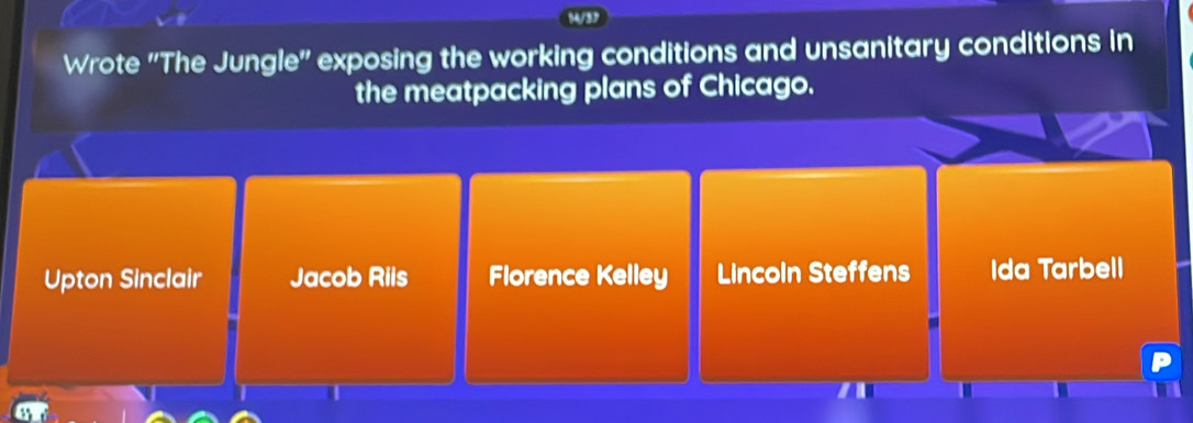 14/37
Wrote 'The Jungle'' exposing the working conditions and unsanitary conditions in
the meatpacking plans of Chicago.
Upton Sinclair Jacob Riis Florence Kelley Lincoln Steffens Ida Tarbell