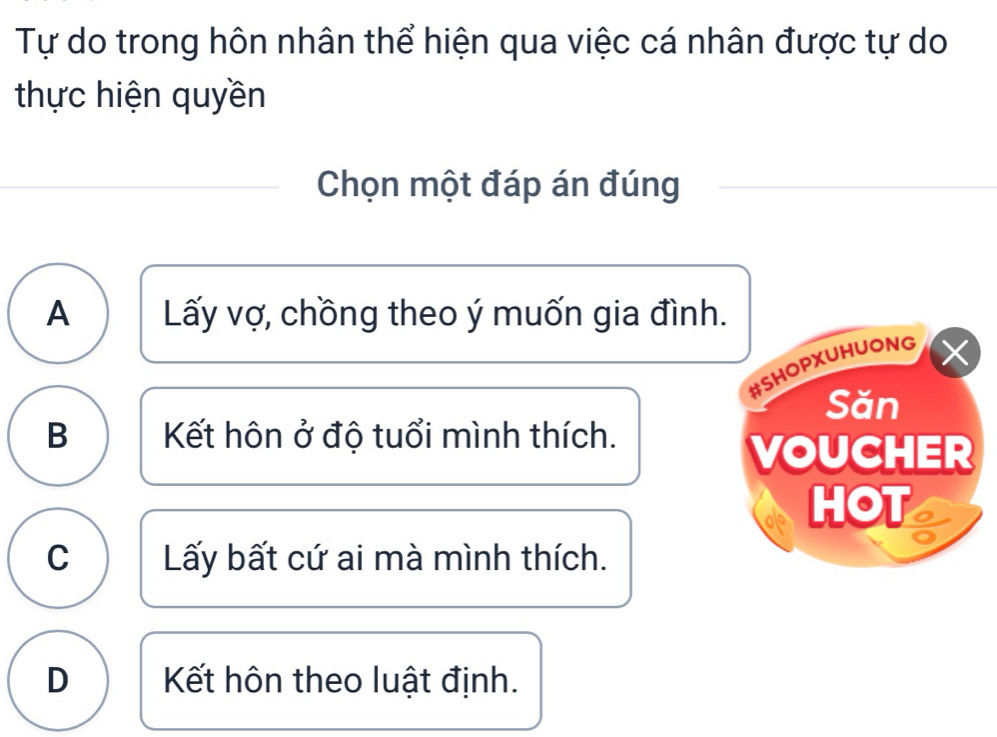 Tự do trong hôn nhân thể hiện qua việc cá nhân được tự do
thực hiện quyền
Chọn một đáp án đúng
A Lấy vợ, chồng theo ý muốn gia đình.
#SHOPXUHUONG ×
Săn
B Kết hôn ở độ tuổi mình thích.
VOUCHER
HOT
C Lấy bất cứ ai mà mình thích.
D Kết hôn theo luật định.