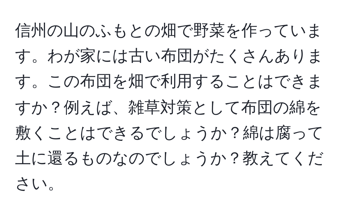 信州の山のふもとの畑で野菜を作っています。わが家には古い布団がたくさんあります。この布団を畑で利用することはできますか？例えば、雑草対策として布団の綿を敷くことはできるでしょうか？綿は腐って土に還るものなのでしょうか？教えてください。