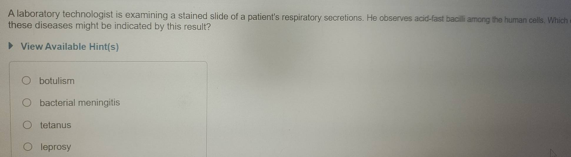 A laboratory technologist is examining a stained slide of a patient's respiratory secretions. He observes acid-fast bacilli among the human cells. Which
these diseases might be indicated by this result?
View Available Hint(s)
botulism
bacterial meningitis
tetanus
leprosy