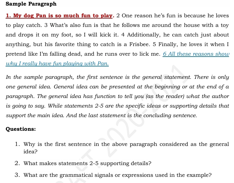 Sample Paragraph 
1. My dog Pan is so much fun to play. 2 One reason he's fun is because he loves 
to play catch. 3 What's also fun is that he follows me around the house with a toy 
and drops it on my foot, so I will kick it. 4 Additionally, he can catch just about 
anything, but his favorite thing to catch is a Frisbee. 5 Finally, he loves it when I 
pretend like I’m falling dead, and he runs over to lick me. 6 All these reasons show 
why I really have fun playing with Pan. 
In the sample paragraph, the first sentence is the general statement. There is only 
one general idea. General idea can be presented at the beginning or at the end of a 
paragraph. The general idea has function to tell you (as the reader) what the author 
is going to say. While statements 2-5 are the specific ideas or supporting details that 
support the main idea. And the last statement is the concluding sentence. 
Questions: 
1. Why is the first sentence in the above paragraph considered as the general 
idea? 
2. What makes statements 2-5 supporting details? 
3. What are the grammatical signals or expressions used in the example?