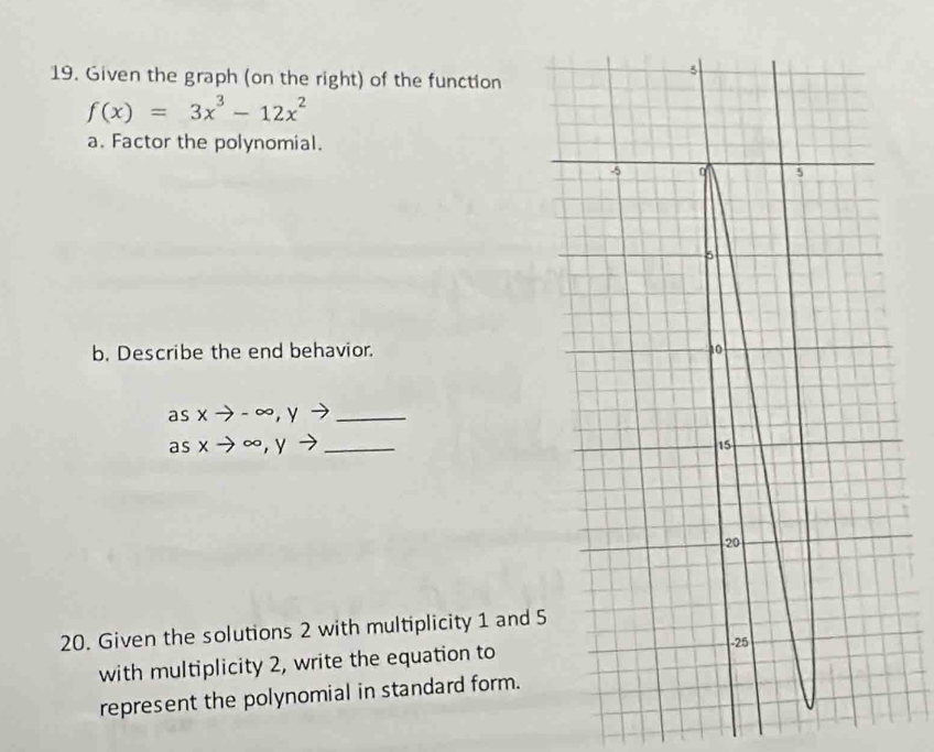 Given the graph (on the right) of the function
f(x)=3x^3-12x^2
a. Factor the polynomial.
b. Describe the end behavior. 
as xto -∈fty , yto _
as xto ∈fty , yto _
20. Given the solutions 2 with multiplicity 1 and 5
with multiplicity 2, write the equation to
represent the polynomial in standard form.