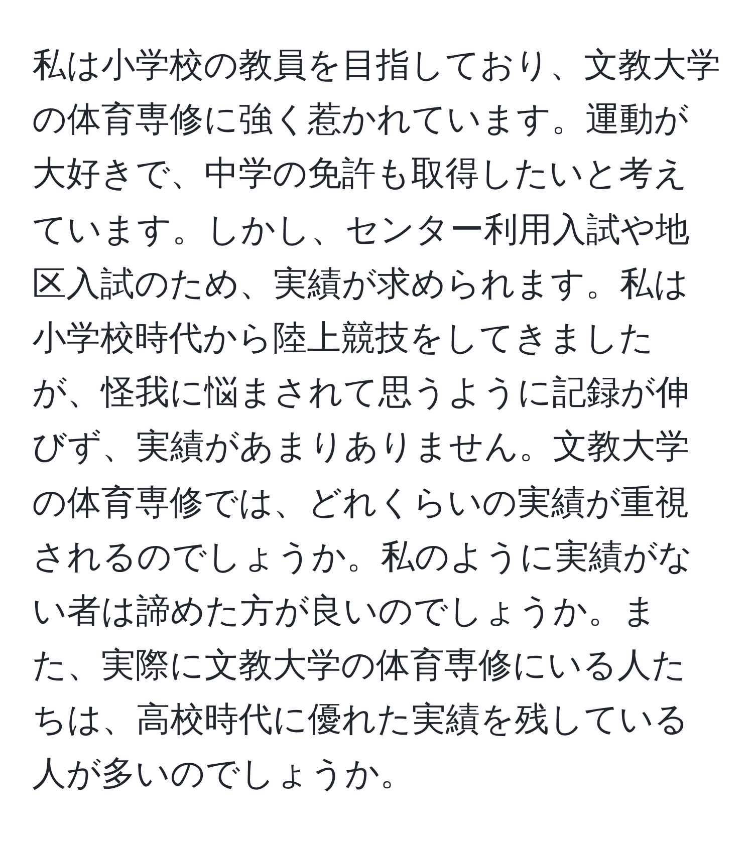 私は小学校の教員を目指しており、文教大学の体育専修に強く惹かれています。運動が大好きで、中学の免許も取得したいと考えています。しかし、センター利用入試や地区入試のため、実績が求められます。私は小学校時代から陸上競技をしてきましたが、怪我に悩まされて思うように記録が伸びず、実績があまりありません。文教大学の体育専修では、どれくらいの実績が重視されるのでしょうか。私のように実績がない者は諦めた方が良いのでしょうか。また、実際に文教大学の体育専修にいる人たちは、高校時代に優れた実績を残している人が多いのでしょうか。