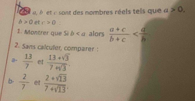 29 a, b et c sont des nombres réels tels que a>0,
b>0 et c>0 : 
1. Montrer que Si b alors  (a+c)/b+c 
2. Sans calculer, comparer : 
a  13/7  et  (13+sqrt(3))/7+sqrt(3) . 
b-  2/7  et  (2+sqrt(13))/7+sqrt(13) .