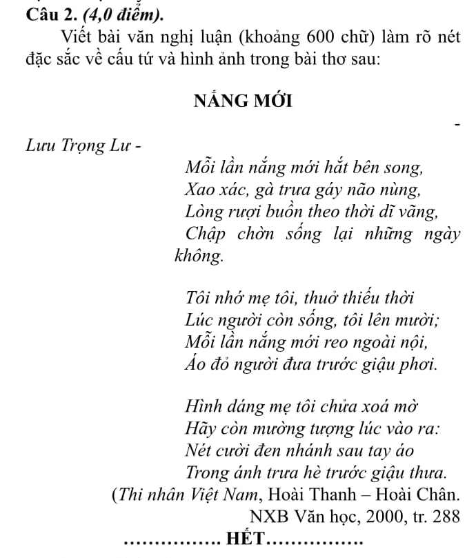 (4,0 điểm). 
Viết bài văn nghị luận (khoảng 600 chữ) làm rõ nét 
đặc sắc về cấu tứ và hình ảnh trong bài thơ sau: 
NẢNG MớI 
Lưu Trọng Lư - 
Mỗi lần nắng mới hắt bên song, 
Xao xác, gà trưa gáy não nùng, 
Lòng rượi buồn theo thời dĩ vãng, 
Chập chờn sống lại những ngày 
không. 
Tôi nhớ mẹ tôi, thuở thiếu thời 
Lúc người còn sống, tôi lên mười; 
Mỗi lần nắng mới reo ngoài nội, 
Á đỏ người đưa trước giậu phơi. 
Hình dáng mẹ tôi chửa xoá mờ 
Hãy còn mường tượng lúc vào ra: 
Nét cười đen nhánh sau tay áo 
Trong ánh trưa hè trước giậu thưa. 
(Thi nhân Việt Nam, Hoài Thanh - Hoài Chân. 
NXB Văn học, 2000, tr. 288
_HÉT_