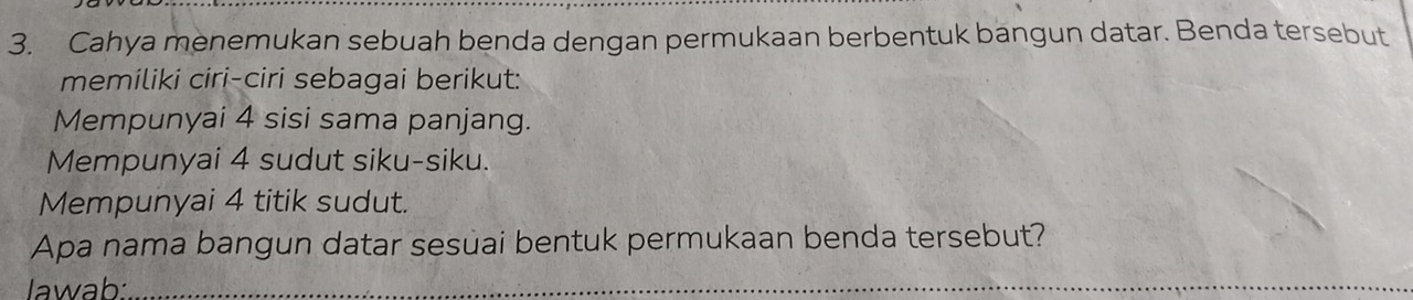 Cahya menemukan sebuah benda dengan permukaan berbentuk bangun datar. Benda tersebut 
memiliki ciri-ciri sebagai berikut: 
Mempunyai 4 sisi sama panjang. 
Mempunyai 4 sudut siku-siku. 
Mempunyai 4 titik sudut. 
Apa nama bangun datar sesuai bentuk permukaan benda tersebut? 
Jawab:_