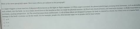 Here is the same paragrap'h agan. How many effects are outlined in the paragraph?
(1) Anger triggers a chaiz reaction of physical effeets leaown as the fight-oe-fight emponse. (2) When anger is aroused, the adrenal glan ds begin parping stress hormones, such aa adreaale
and cortisol, ino the body. (3) As a muult, blood flows to the musries so they are readly for physical exertios. (4) Heartrate, blood prosare, and nepiration incroue. (5) Rody temgerature a
increasss, causing perspiration. (6] The mind becomes sharp and focused. [7) All of these effects ase designed to pespare the body to respoed to a the, but if they acear on a reqular basis,
rmage to the body's systera can be the realt. (8) For example, people was often becense angry are at greater nak for heart attack.
a 4
b. 5
C. 2