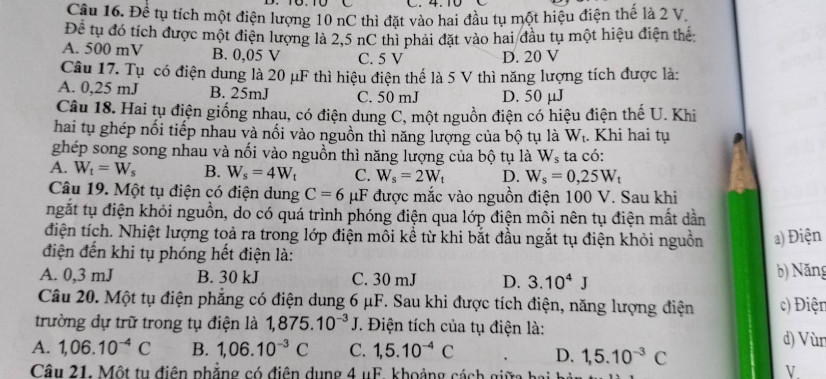 Để tụ tích một điện lượng 10 nC thì đặt vào hai đầu tụ một hiệu điện thế là 2 V.
Để tụ đó tích được một điện lượng là 2,5 nC thì phải đặt vào hai đầu tụ một hiệu điện thể:
A. 500 mV B. 0,05 V
C. 5 V D. 20 V
Câu 17. Tụ có điện dung là 20 μF thì hiệu điện thế là 5 V thì năng lượng tích được là:
A. 0,25 mJ B. 25mJ
C. 50 mJ D. 50 μJ
Câu 18. Hai tụ điện giống nhau, có điện dung C, một nguồn điện có hiệu điện thế U. Khi
hai tụ ghép nối tiếp nhau và nối vào nguồn thì năng lượng của bộ tụ là W_t. Khi hai tụ
ghép song song nhau và nối vào nguồn thì năng lượng của bộ tụ là W_s ta có:
A. W_t=W_s B. W_s=4W_t C. W_s=2W_t
D. W_s=0,25W_t
Câu 19. Một tụ điện có điện dung C=6 μF được mắc vào nguồn điện 100 V. Sau khi
ngắt tụ điện khỏi nguồn, do có quá trình phóng điện qua lớp điện môi nên tụ điện mất dần
điện tích. Nhiệt lượng toả ra trong lớp điện môi kể từ khi bắt đầu ngắt tụ điện khỏi nguồn a) Điện
điện đến khi tụ phóng hết điện là:
A. 0,3 mJ B. 30 kJ C. 30 mJ D. 3.10^4J
b) Năng
Câu 20. Một tụ điện phẳng có điện dung 6 μF. Sau khi được tích điện, năng lượng điện c) Điện
trường dự trữ trong tụ điện là 1,875.10^(-3)J T. Điện tích của tụ điện là:
A. 1,06.10^(-4)C B. 1,06.10^(-3)C C. 1,5.10^(-4)C
d) Vùn
D. 1,5.10^(-3)C
Câu 21. Một tu điện phẳng có điện dụng 4 uF. khoảng cách giữa hai
V.