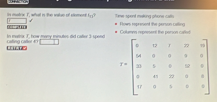 CONNECTION
In matrix T, what is the value of element t_13 ? Time spent making phone calls
/
Rows represent the person calling
COMPLETE
Columns represent the person called
In matrix 7, how many minutes did caller 3 spend
calling caller 4?
RETRYZ
r=beginbmatrix 5&7&1&2&9 4 4&5&8&9&8 3&5&0&2&9&8 0&4&22&9&8 0&4&5&0&8endbmatrix