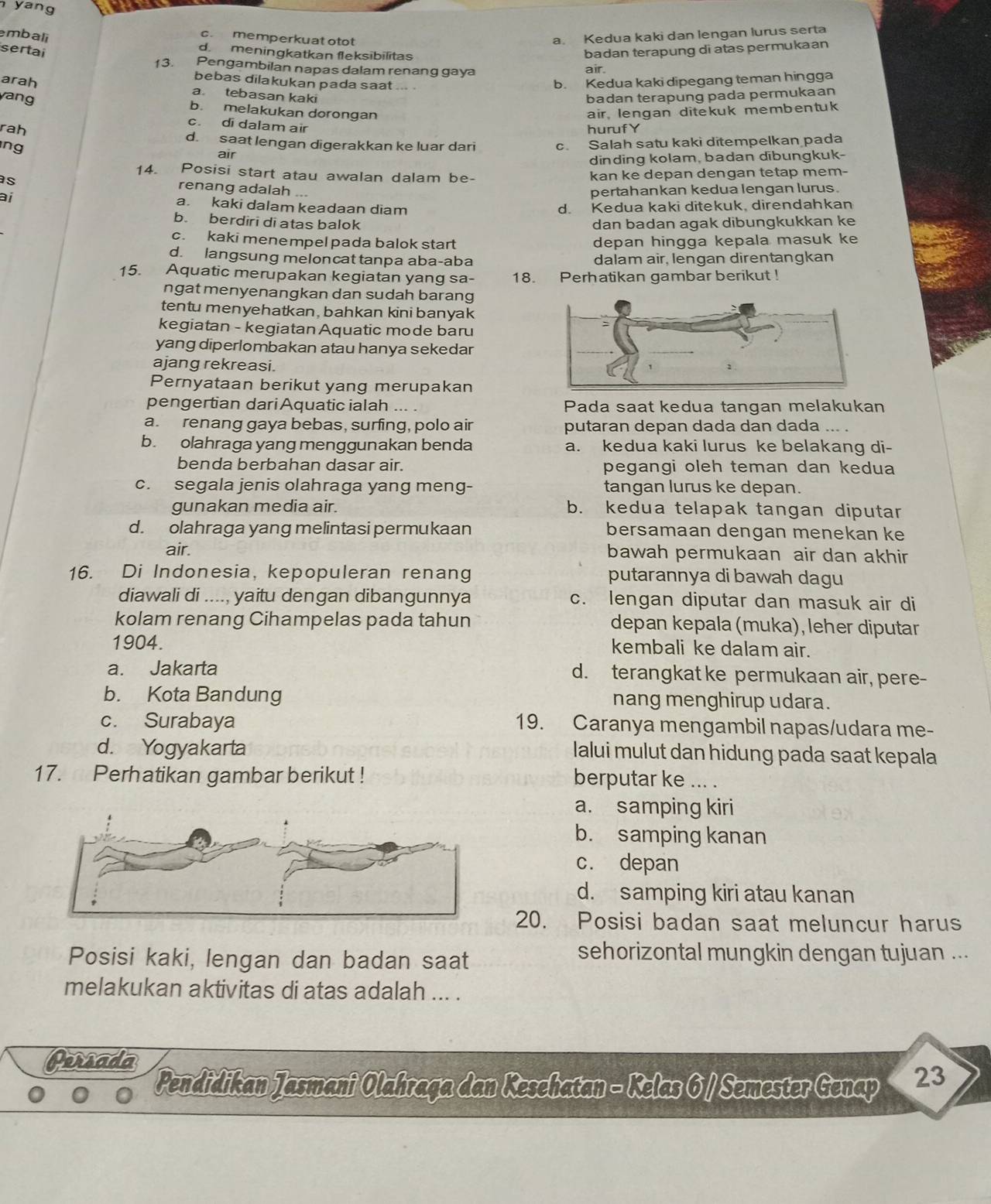 yang
embali
c. memperkuat otot
a. Kedua kaki dan lengan lurus serta
sertai badan terapung di atas permukaan
d. meningkatkan fleksibilitas air.
13. Pengambilan napas dalam renang gaya
bebas dilakukan pada saat ... .
b. Kedua kaki dipegang teman hingga
arah a tebasan kaki
yang badan terapung pada permukaan
b. melakukan dorongan air, lengan ditekuk membentuk
c. di dalam air
hurufY
rah d. saat lengan digerakkan ke luar dari c. Salah satu kaki ditempelkan pada
ng air
dinding kolam, badan dibungkuk-
14. Posisi start atau awalan dalam be- kan ke depan dengan tetap mem-
s
renang adalah ...
ai
pertahankan kedua lengan lurus.
a. kaki dalam keadaan diam d. Kedua kaki ditekuk, direndahkan
b. berdiri di atas balok dan badan agak dibungkukkan ke
c. kaki menempel pada balok start depan hingga kepala masuk ke
d. langsung meloncat tanpa aba-aba dalam air, lengan direntangkan
15. Aquatic merupakan kegiatan yang sa- 18. Perhatikan gambar berikut !
ngat menyenangkan dan sudah barang
tentu menyehatkan, bahkan kini banyak
kegiatan - kegiatan Aquatic mode baru
yang diperlombakan atau hanya sekedar
ajang rekreasi.
Pernyataan berikut yang merupakan
pengertian dari Aquaticialah    Pada saat kedua tangan melakukan
a. renang gaya bebas, surfing, polo air putaran depan dada dan dada ... .
b. olahraga yang menggunakan benda a. kedua kaki lurus ke belakang di-
benda berbahan dasar air. pegangi oleh teman dan kedua
c. segala jenis olahraga yang meng- tangan lurus ke depan.
gunakan media air. b. kedua telapak tangan diputar
d. olahraga yang melintasi permukaan bersamaan dengan menekan ke
air. bawah permukaan air dan akhir
16. Di Indonesia, kepopuleran renang putarannya di bawah dagu
diawali di ...., yaitu dengan dibangunnya c. lengan diputar dan masuk air di
kolam renang Cihampelas pada tahun depan kepala (muka), leher diputar
1904.
kembali ke dalam air.
a. Jakarta d. terangkat ke permukaan air, pere-
b. Kota Bandung nang menghirup udara .
c. Surabaya 19. Caranya mengambil napas/udara me-
d. Yogyakarta
lalui mulut dan hidung pada saat kepala
17. Perhatikan gambar berikut ! berputar ke ... .
a. samping kiri
b. samping kanan
c. depan
d. samping kiri atau kanan
20. Posisi badan saat meluncur harus
Posisi kaki, lengan dan badan saat
sehorizontal mungkin dengan tujuan ...
melakukan aktivitas di atas adalah ... .
Persada
Pendidikan Jasmani Olahraga dan Keschatan - Kelas 6 / Semester Genap 2 3