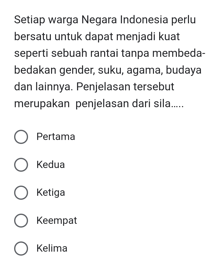 Setiap warga Negara Indonesia perlu
bersatu untuk dapat menjadi kuat
seperti sebuah rantai tanpa membeda-
bedakan gender, suku, agama, budaya
dan lainnya. Penjelasan tersebut
merupakan penjelasan dari sila.....
Pertama
Kedua
Ketiga
Keempat
Kelima