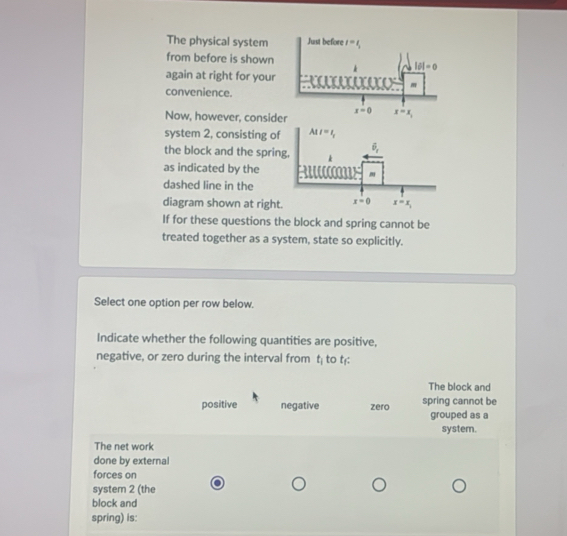 The physical system
from before is shown
again at right for your
convenience.
Now, however, consid
system 2, consisting of
the block and the sprin
as indicated by the
dashed line in the
diagram shown at right
If for these questions the block and spring cannot be
treated together as a system, state so explicitly.
Select one option per row below.
Indicate whether the following quantities are positive,
negative, or zero during the interval from t_i to t:
The block and
positive negative zero spring cannot be
grouped as a
system.
The net work
done by external
forces on
system 2 (the
block and
spring) is: