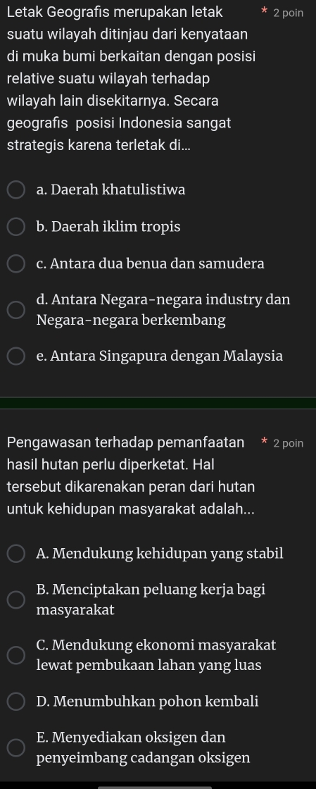 Letak Geografis merupakan letak 2 poin
suatu wilayah ditinjau dari kenyataan
di muka bumi berkaitan dengan posisi
relative suatu wilayah terhadap
wilayah lain disekitarnya. Secara
geografis posisi Indonesia sangat
strategis karena terletak di...
a. Daerah khatulistiwa
b. Daerah iklim tropis
c. Antara dua benua dan samudera
d. Antara Negara-negara industry dan
Negara-negara berkembang
e. Antara Singapura dengan Malaysia
Pengawasan terhadap pemanfaatan * 2 poin
hasil hutan perlu diperketat. Hal
tersebut dikarenakan peran dari hutan
untuk kehidupan masyarakat adalah...
A. Mendukung kehidupan yang stabil
B. Menciptakan peluang kerja bagi
masyarakat
C. Mendukung ekonomi masyarakat
lewat pembukaan lahan yang luas
D. Menumbuhkan pohon kembali
E. Menyediakan oksigen dan
penyeimbang cadangan oksigen