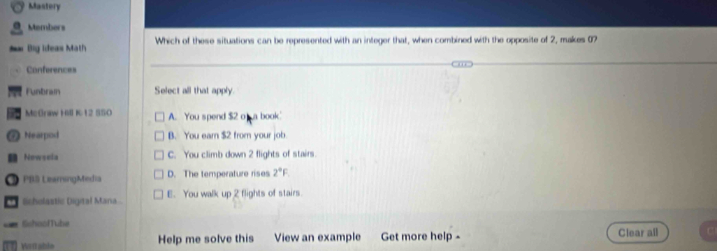 Mastery
Members
# Big Ideas Math Which of these situations can be represented with an integer that, when combined with the opposite of 2, makes 07
Conferences
Funbram Select all that apply.
MeGraw Hill K12 S50 A. You spend $2 o a book
* Nearpod B. You earn $2 from your job.
Nowsela C. You climb down 2 flights of stairs.
PBS LeamingMedia D. The temperature rises 2°F. 
Bisholastis Digiral Mana. E. You walk up 2 flights of stairs.
SshoolTube
Worable Help me solve this View an example Get more help - Clear all