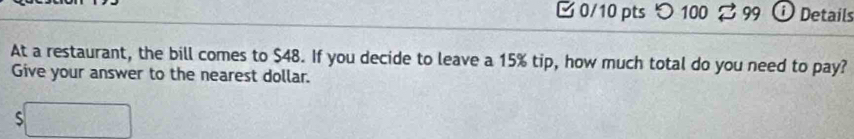 つ 100 % 99 ⓘ Details 
At a restaurant, the bill comes to $48. If you decide to leave a 15% tip, how much total do you need to pay? 
Give your answer to the nearest dollar. 
S □