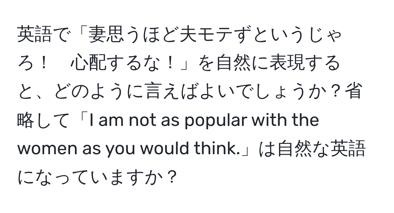 英語で「妻思うほど夫モテずというじゃろ！　心配するな！」を自然に表現すると、どのように言えばよいでしょうか？省略して「I am not as popular with the women as you would think.」は自然な英語になっていますか？