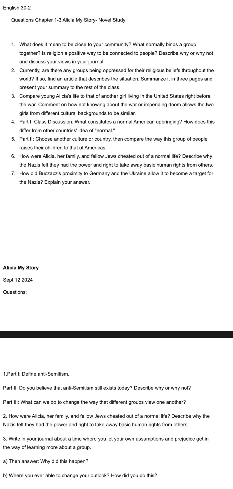English 30-2 
Questions Chapter 1-3 Alicia My Story- Novel Study 
1. What does it mean to be close to your community? What normally binds a group 
together? Is religion a positive way to be connected to people? Describe why or why not 
and discuss your views in your journal. 
2. Currently, are there any groups being oppressed for their religious beliefs throughout the 
world? If so, find an article that describes the situation. Summarize it in three pages and 
present your summary to the rest of the class. 
3. Compare young Alicia's life to that of another girl living in the United States right before 
the war. Comment on how not knowing about the war or impending doom allows the two 
girls from different cultural backgrounds to be similar. 
4. Part I: Class Discussion: What constitutes a normal American upbringing? How does this 
differ from other countries' idea of "normal." 
5. Part II: Choose another culture or country, then compare the way this group of people 
raises their children to that of Americas. 
6. How were Alicia, her family, and fellow Jews cheated out of a normal life? Describe why 
the Nazis felt they had the power and right to take away basic human rights from others. 
7. How did Buczacz's proximity to Germany and the Ukraine allow it to become a target for 
the Nazis? Explain your answer. 
Alicia My Story 
Sept 12 2024 
Questions: 
1.Part I: Define anti-Semitism. 
Part II: Do you believe that anti-Semitism still exists today? Describe why or why not? 
Part III: What can we do to change the way that different groups view one another? 
2. How were Alicia, her family, and fellow Jews cheated out of a normal life? Describe why the 
Nazis felt they had the power and right to take away basic human rights from others. 
3. Write in your journal about a time where you let your own assumptions and prejudice get in 
the way of learning more about a group. 
a) Then answer: Why did this happen? 
b) Where you ever able to change your outlook? How did you do this?