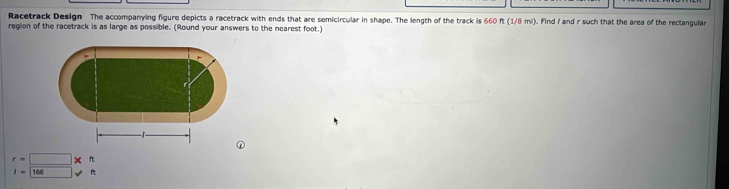 Racetrack Design The accompanying figure depicts a racetrack with ends that are semicircular in shape. The length of the track is 660 ft (1/8 mi). Find / and r such that the area of the rectangular 
region of the racetrack is as large as possible. (Round your answers to the nearest foot.)
r=□ * ft
I=166ft