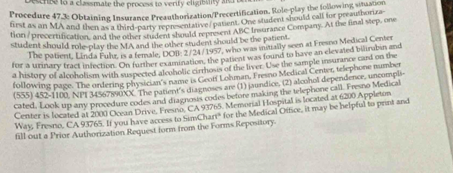 escribe to a classmate the process to verify eligibility and t 
Procedure 47.3 : Obtaining Insurance Preauthorization/Precertification. Role-play the following situation 
first as an MA and then as a third-party representative/patient. One student should call for preauthoriza- 
tion / precertification, and the other student should represent ABC Insurance Company. At the final step, one 
student should role-play the MA and the other student should be the patient. 
The patient, Linda Fuhr, is a female, DOB: 2/24/1957, who was initially seen at Fresno Medical Center 
for a urinary tract infection. On further examination, the patient was found to have an elevated bilirubin and 
a history of alcoholism with suspected alcoholic cirrhosis of the liver. Use the sample insurance card on the 
following page. The ordering physician's name is Geoff Lohman, Fresno Medical Center, telephone tumber 
(555) 452-1100, NPI 34567890XX. The patient's diagnoses are (1) jaundice, (2) alcohol dependence, uncompli 
cated, Look up any procedure codes and diagnosis codes before making the telephone call. Fresno Medical 
Center is located at 2000 Ocean Drive, Fresno, CA 93765. Memorial Hospital is located at 6200 Appleton 
Way, Fresno, CA 93765. If you have access to SimChart" for the Medical Office, it may be helpful to print and 
fill out a Prior Authorization Request form from the Forms Repository.